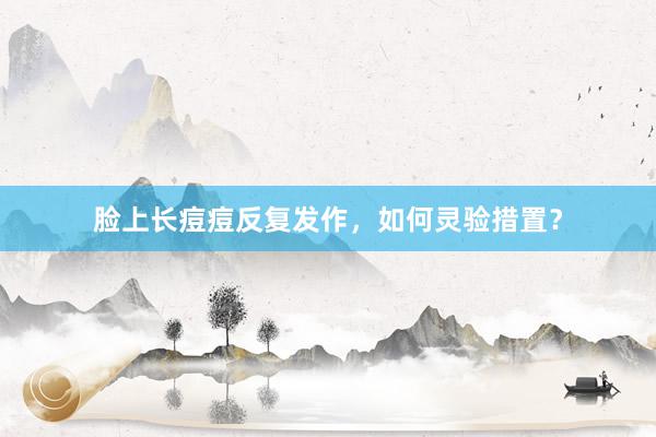脸上长痘痘反复发作，如何灵验措置？